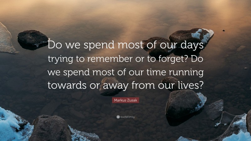Markus Zusak Quote: “Do we spend most of our days trying to remember or to forget? Do we spend most of our time running towards or away from our lives?”