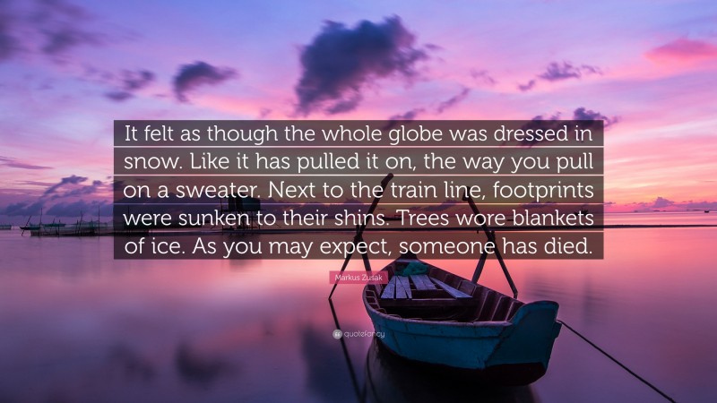 Markus Zusak Quote: “It felt as though the whole globe was dressed in snow. Like it has pulled it on, the way you pull on a sweater. Next to the train line, footprints were sunken to their shins. Trees wore blankets of ice. As you may expect, someone has died.”