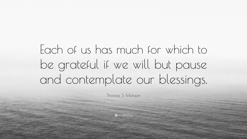 Thomas S. Monson Quote: “Each of us has much for which to be grateful if we will but pause and contemplate our blessings.”