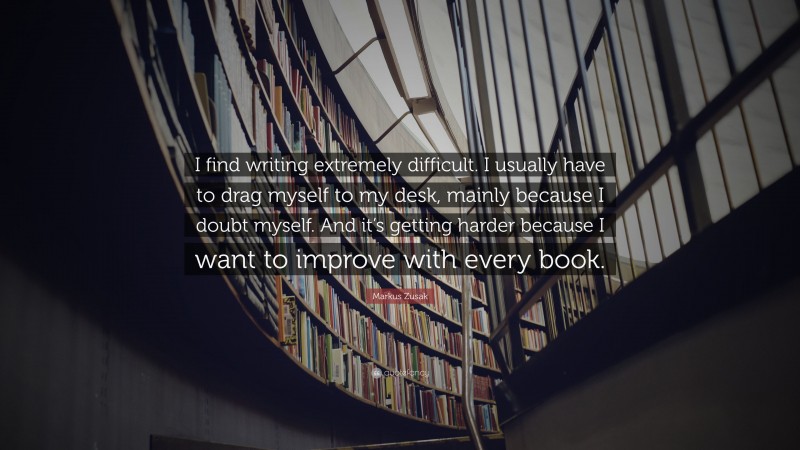 Markus Zusak Quote: “I find writing extremely difficult. I usually have to drag myself to my desk, mainly because I doubt myself. And it’s getting harder because I want to improve with every book.”