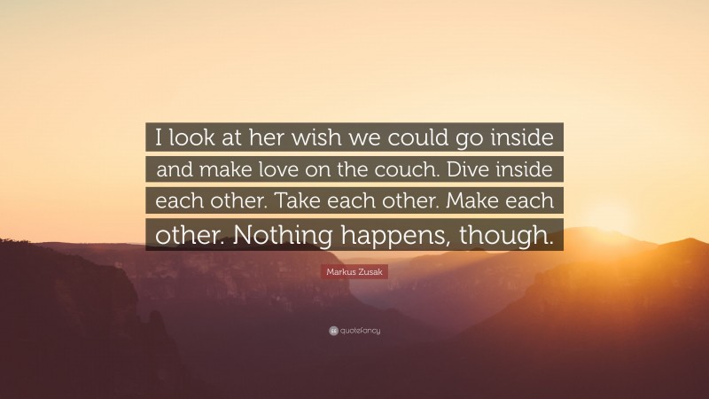 Markus Zusak Quote: “I look at her wish we could go inside and make love on the couch. Dive inside each other. Take each other. Make each other. Nothing happens, though.”