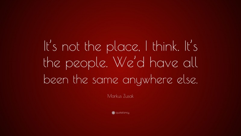 Markus Zusak Quote: “It’s not the place, I think. It’s the people. We’d have all been the same anywhere else.”