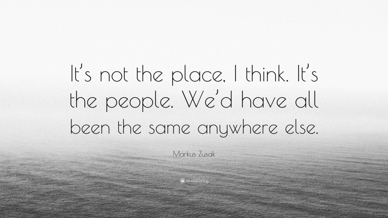 Markus Zusak Quote: “It’s not the place, I think. It’s the people. We’d have all been the same anywhere else.”