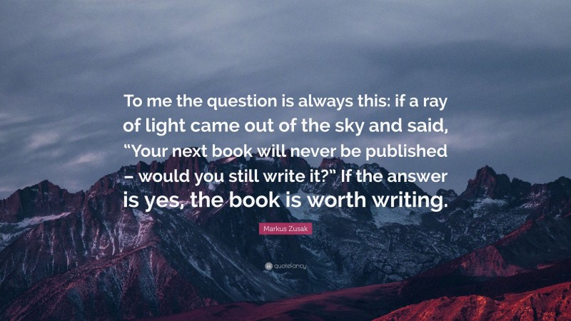 Markus Zusak Quote: “To me the question is always this: if a ray of light came out of the sky and said, “Your next book will never be published – would you still write it?” If the answer is yes, the book is worth writing.”