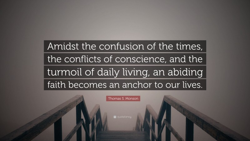 Thomas S. Monson Quote: “Amidst the confusion of the times, the conflicts of conscience, and the turmoil of daily living, an abiding faith becomes an anchor to our lives.”