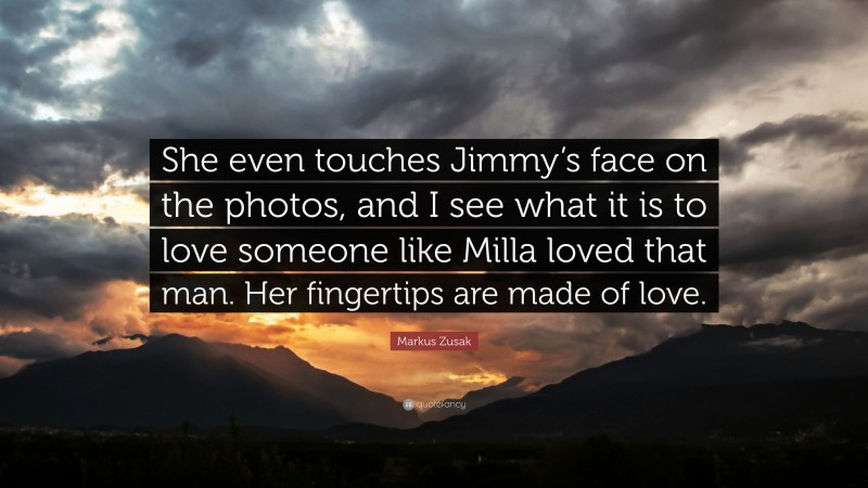 Markus Zusak Quote: “She even touches Jimmy’s face on the photos, and I see what it is to love someone like Milla loved that man. Her fingertips are made of love.”
