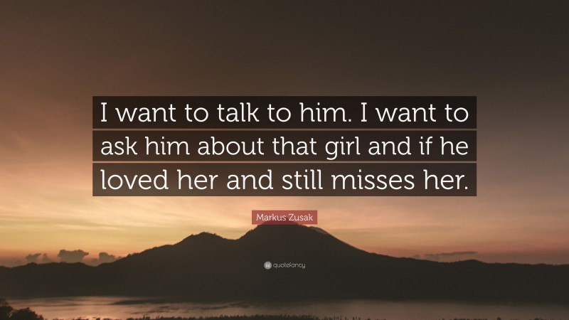 Markus Zusak Quote: “I want to talk to him. I want to ask him about that girl and if he loved her and still misses her.”