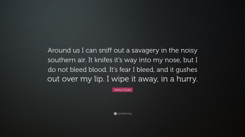 Markus Zusak Quote: “Around us I can sniff out a savagery in the noisy southern air. It knifes it’s way into my nose, but I do not bleed blood. It’s fear I bleed, and it gushes out over my lip. I wipe it away, in a hurry.”