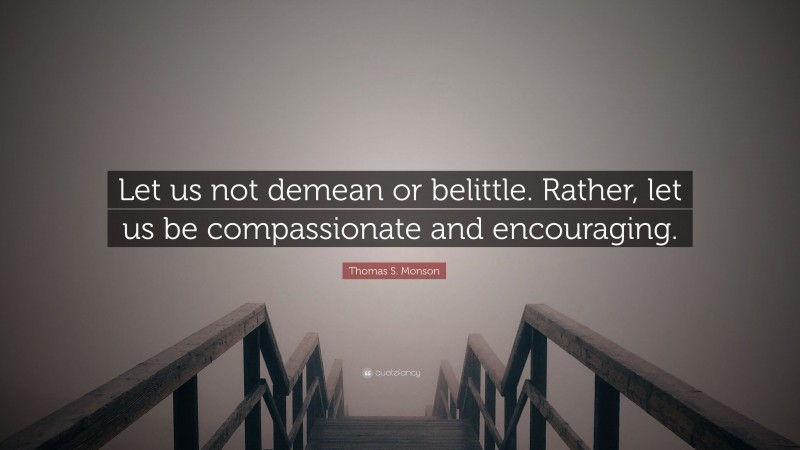 Thomas S. Monson Quote: “Let us not demean or belittle. Rather, let us be compassionate and encouraging.”