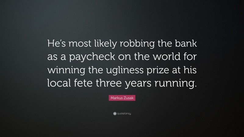 Markus Zusak Quote: “He’s most likely robbing the bank as a paycheck on the world for winning the ugliness prize at his local fete three years running.”