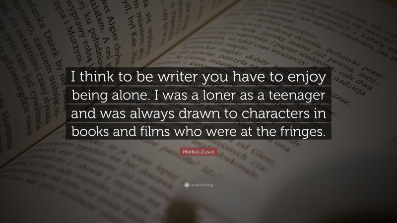 Markus Zusak Quote: “I think to be writer you have to enjoy being alone. I was a loner as a teenager and was always drawn to characters in books and films who were at the fringes.”