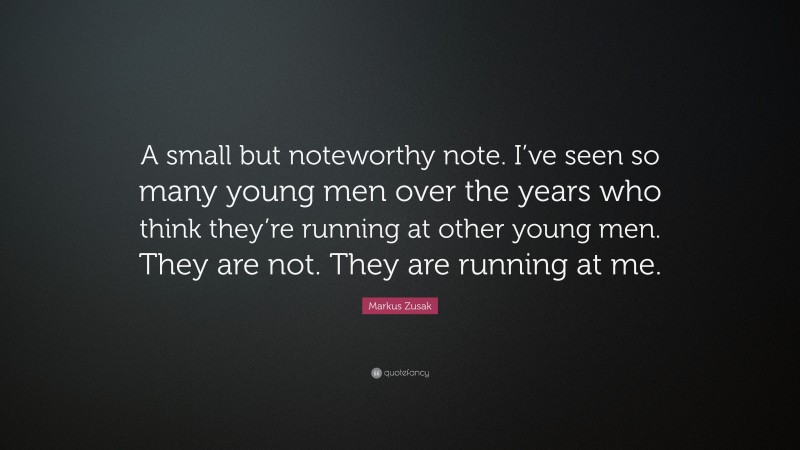 Markus Zusak Quote: “A small but noteworthy note. I’ve seen so many young men over the years who think they’re running at other young men. They are not. They are running at me.”