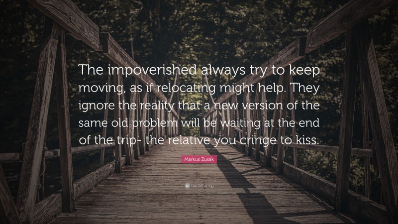 Markus Zusak Quote: “The impoverished always try to keep moving, as if relocating might help. They ignore the reality that a new version of the same old problem will be waiting at the end of the trip- the relative you cringe to kiss.”