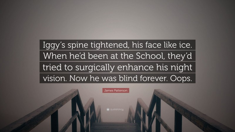 James Patterson Quote: “Iggy’s spine tightened, his face like ice. When he’d been at the School, they’d tried to surgically enhance his night vision. Now he was blind forever. Oops.”