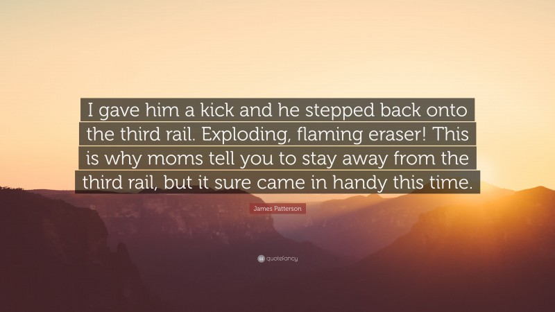 James Patterson Quote: “I gave him a kick and he stepped back onto the third rail. Exploding, flaming eraser! This is why moms tell you to stay away from the third rail, but it sure came in handy this time.”