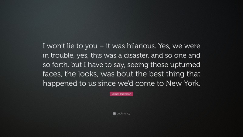 James Patterson Quote: “I won’t lie to you – it was hilarious. Yes, we were in trouble, yes, this was a disaster, and so one and so forth, but I have to say, seeing those upturned faces, the looks, was bout the best thing that happened to us since we’d come to New York.”