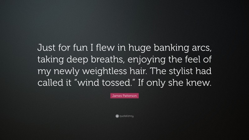 James Patterson Quote: “Just for fun I flew in huge banking arcs, taking deep breaths, enjoying the feel of my newly weightless hair. The stylist had called it “wind tossed.” If only she knew.”
