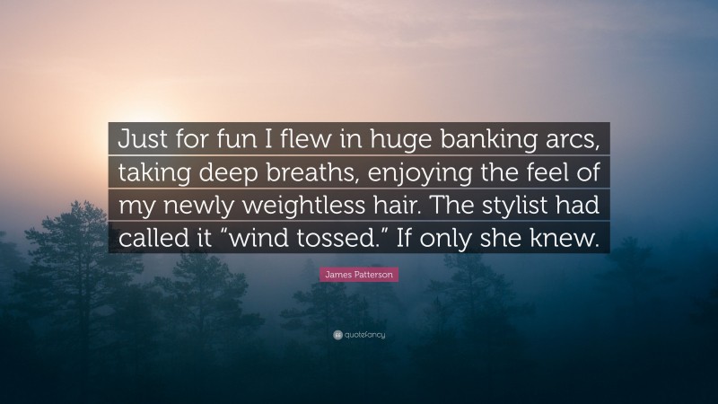 James Patterson Quote: “Just for fun I flew in huge banking arcs, taking deep breaths, enjoying the feel of my newly weightless hair. The stylist had called it “wind tossed.” If only she knew.”