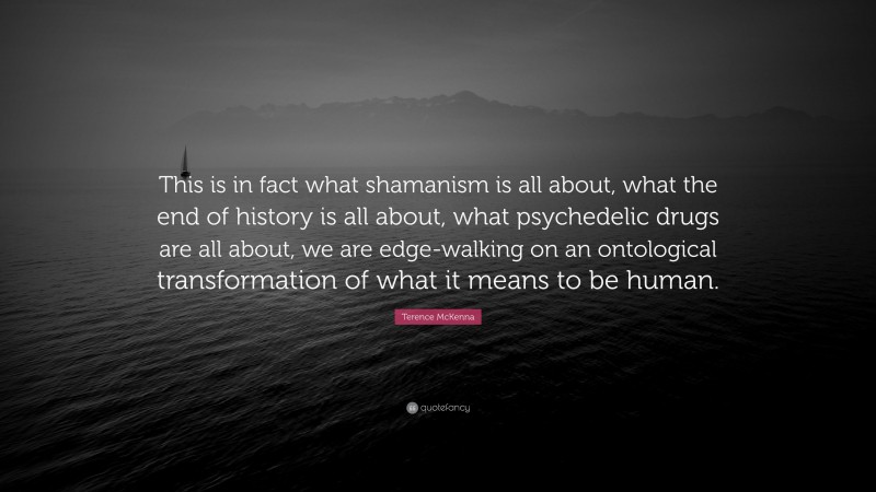 Terence McKenna Quote: “This is in fact what shamanism is all about, what the end of history is all about, what psychedelic drugs are all about, we are edge-walking on an ontological transformation of what it means to be human.”