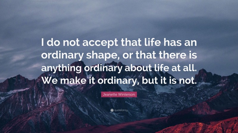 Jeanette Winterson Quote: “I do not accept that life has an ordinary shape, or that there is anything ordinary about life at all. We make it ordinary, but it is not.”