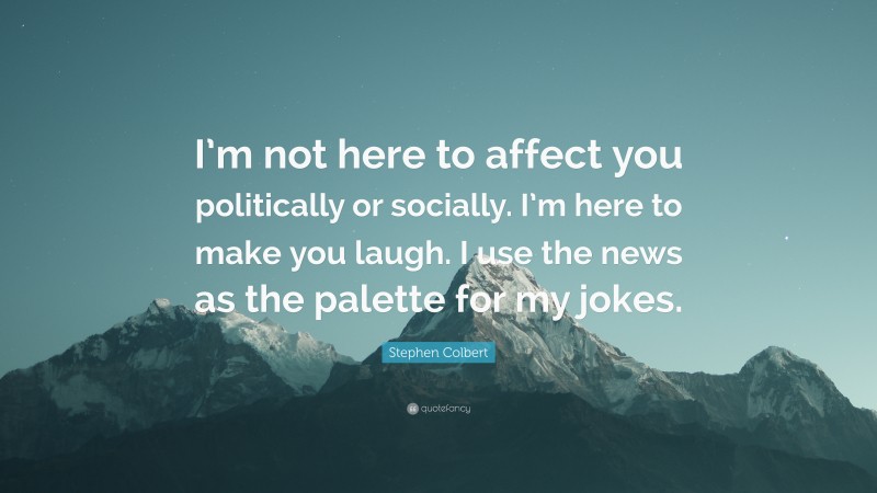 Stephen Colbert Quote: “I’m not here to affect you politically or socially. I’m here to make you laugh. I use the news as the palette for my jokes.”