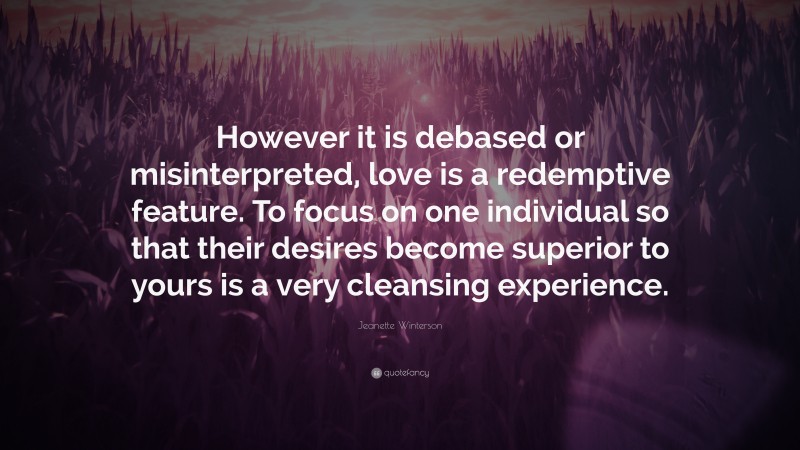 Jeanette Winterson Quote: “However it is debased or misinterpreted, love is a redemptive feature. To focus on one individual so that their desires become superior to yours is a very cleansing experience.”