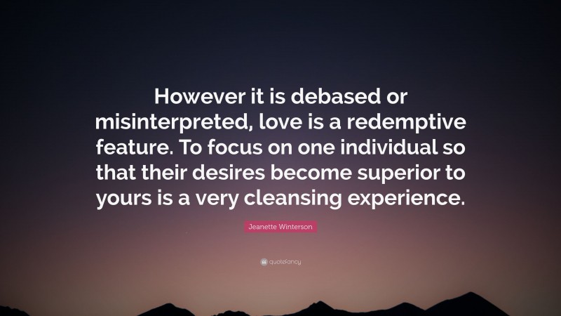 Jeanette Winterson Quote: “However it is debased or misinterpreted, love is a redemptive feature. To focus on one individual so that their desires become superior to yours is a very cleansing experience.”