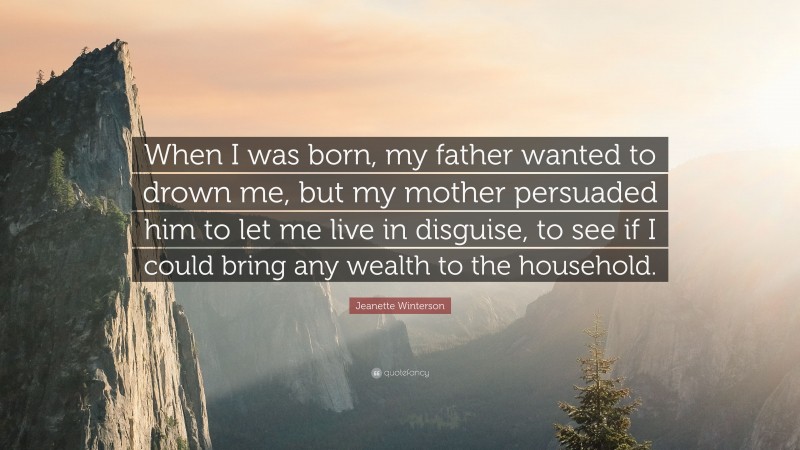 Jeanette Winterson Quote: “When I was born, my father wanted to drown me, but my mother persuaded him to let me live in disguise, to see if I could bring any wealth to the household.”