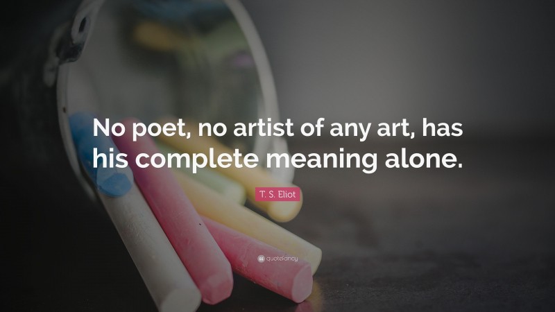 T. S. Eliot Quote: “No poet, no artist of any art, has his complete meaning alone.”