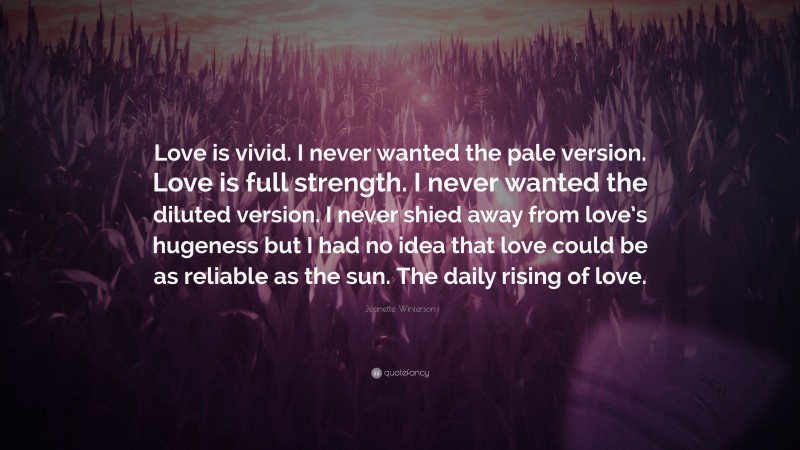 Jeanette Winterson Quote: “Love is vivid. I never wanted the pale version. Love is full strength. I never wanted the diluted version. I never shied away from love’s hugeness but I had no idea that love could be as reliable as the sun. The daily rising of love.”