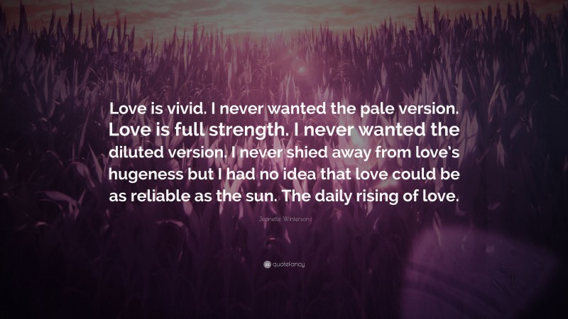 Jeanette Winterson Quote: “Love is vivid. I never wanted the pale version. Love is full strength. I never wanted the diluted version. I never shied away from love’s hugeness but I had no idea that love could be as reliable as the sun. The daily rising of love.”