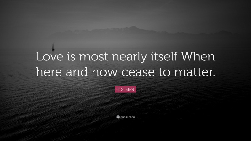 T. S. Eliot Quote: “Love is most nearly itself When here and now cease to matter.”