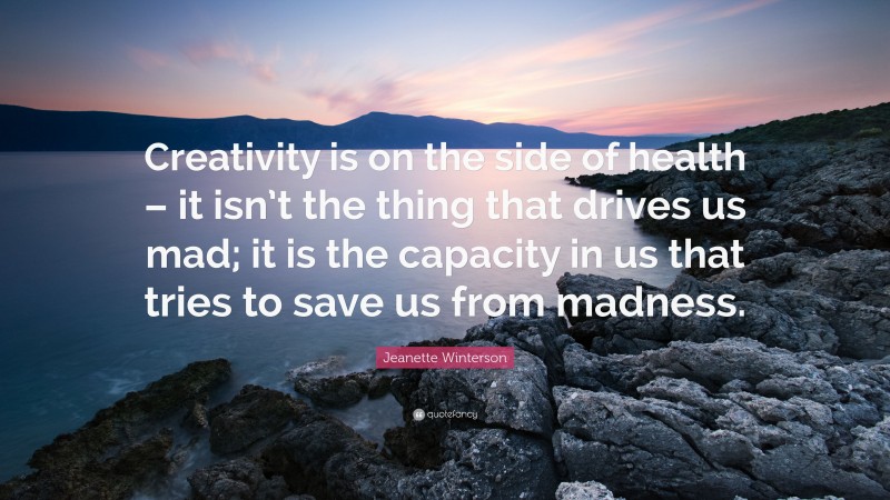 Jeanette Winterson Quote: “Creativity is on the side of health – it isn’t the thing that drives us mad; it is the capacity in us that tries to save us from madness.”
