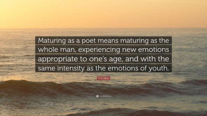 T. S. Eliot Quote: “Maturing as a poet means maturing as the whole man, experiencing new emotions appropriate to one’s age, and with the same intensity as the emotions of youth.”