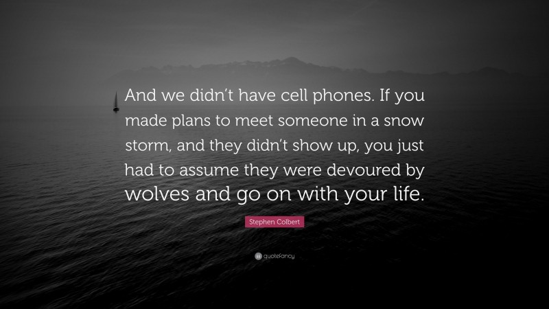 Stephen Colbert Quote: “And we didn’t have cell phones. If you made plans to meet someone in a snow storm, and they didn’t show up, you just had to assume they were devoured by wolves and go on with your life.”