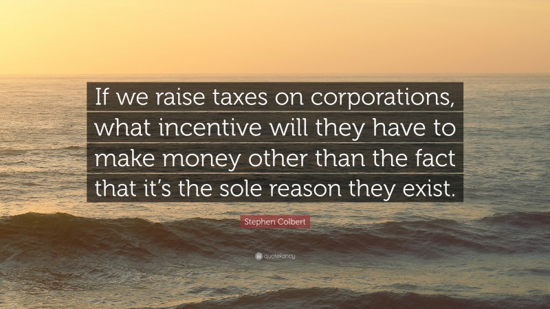 Stephen Colbert Quote: “If we raise taxes on corporations, what incentive will they have to make money other than the fact that it’s the sole reason they exist.”