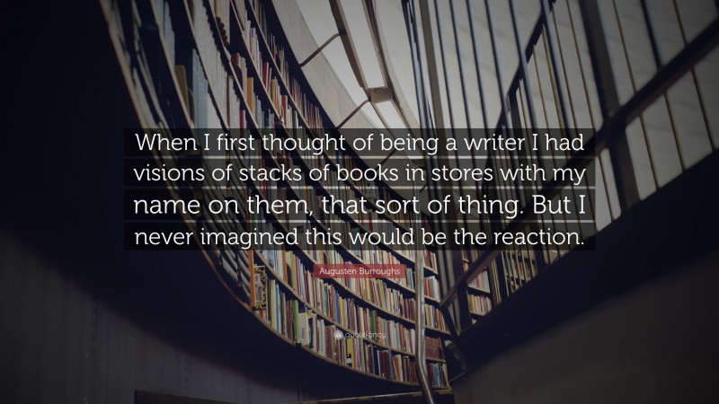 Augusten Burroughs Quote: “When I first thought of being a writer I had visions of stacks of books in stores with my name on them, that sort of thing. But I never imagined this would be the reaction.”