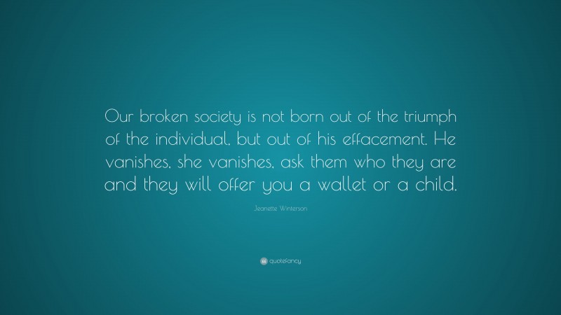 Jeanette Winterson Quote: “Our broken society is not born out of the triumph of the individual, but out of his effacement. He vanishes, she vanishes, ask them who they are and they will offer you a wallet or a child.”