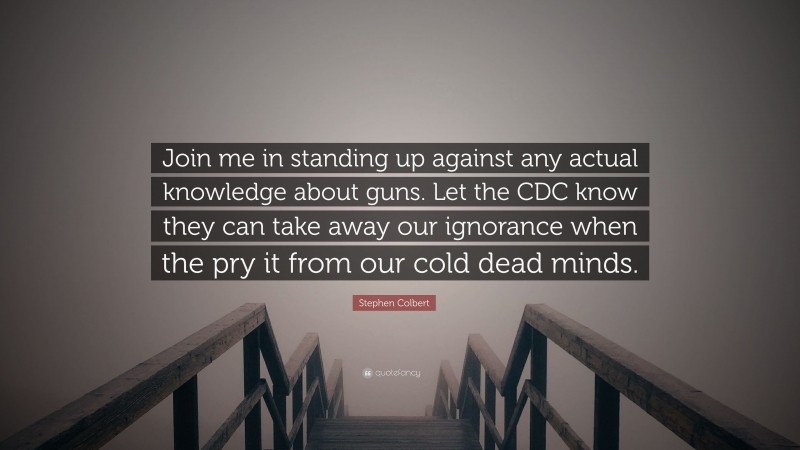 Stephen Colbert Quote: “Join me in standing up against any actual knowledge about guns. Let the CDC know they can take away our ignorance when the pry it from our cold dead minds.”