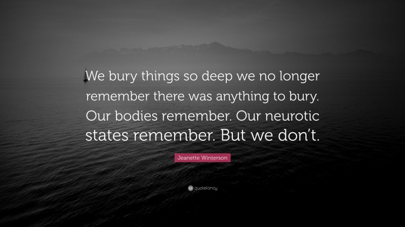 Jeanette Winterson Quote: “We bury things so deep we no longer remember there was anything to bury. Our bodies remember. Our neurotic states remember. But we don’t.”