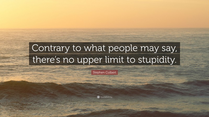 Stephen Colbert Quote: “Contrary to what people may say, there’s no upper limit to stupidity.”