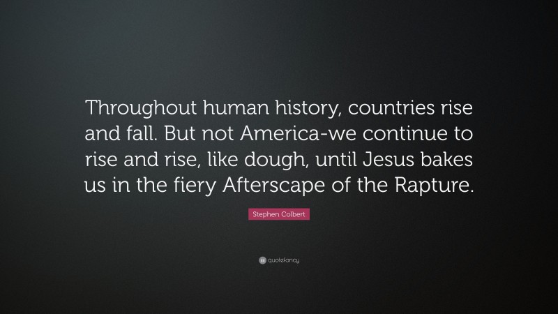 Stephen Colbert Quote: “Throughout human history, countries rise and fall. But not America-we continue to rise and rise, like dough, until Jesus bakes us in the fiery Afterscape of the Rapture.”