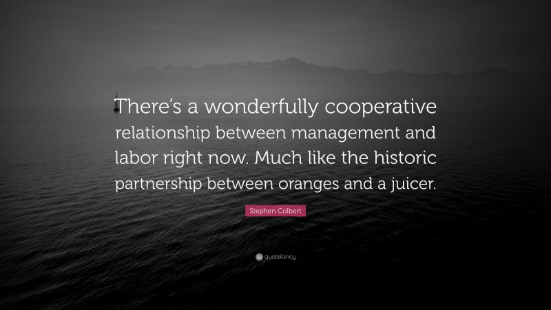 Stephen Colbert Quote: “There’s a wonderfully cooperative relationship between management and labor right now. Much like the historic partnership between oranges and a juicer.”