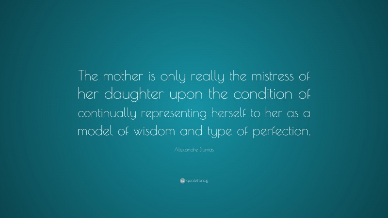 Alexandre Dumas Quote: “The mother is only really the mistress of her daughter upon the condition of continually representing herself to her as a model of wisdom and type of perfection.”