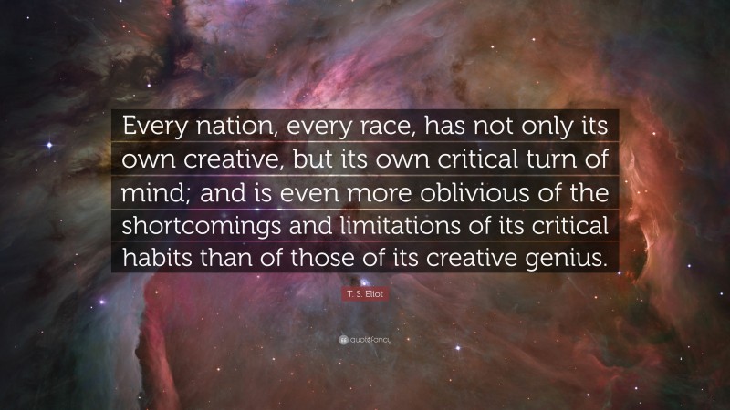 T. S. Eliot Quote: “Every nation, every race, has not only its own creative, but its own critical turn of mind; and is even more oblivious of the shortcomings and limitations of its critical habits than of those of its creative genius.”