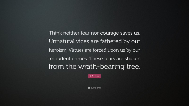T. S. Eliot Quote: “Think neither fear nor courage saves us. Unnatural vices are fathered by our heroism. Virtues are forced upon us by our impudent crimes. These tears are shaken from the wrath-bearing tree.”