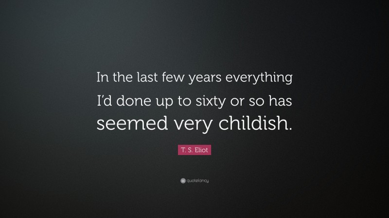 T. S. Eliot Quote: “In the last few years everything I’d done up to sixty or so has seemed very childish.”