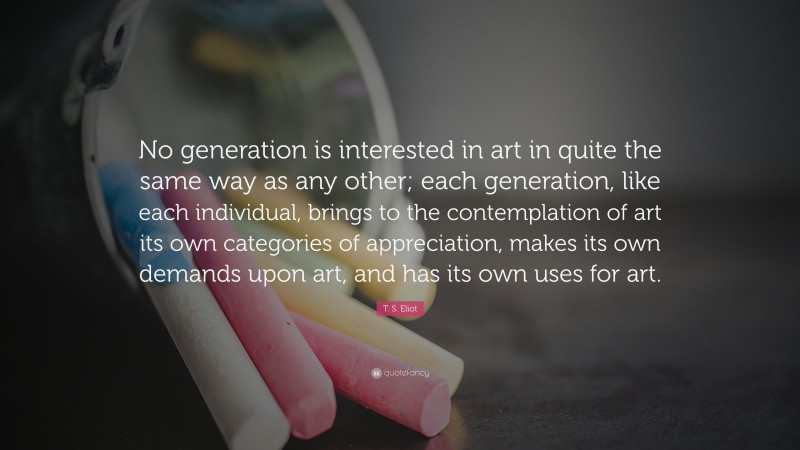 T. S. Eliot Quote: “No generation is interested in art in quite the same way as any other; each generation, like each individual, brings to the contemplation of art its own categories of appreciation, makes its own demands upon art, and has its own uses for art.”