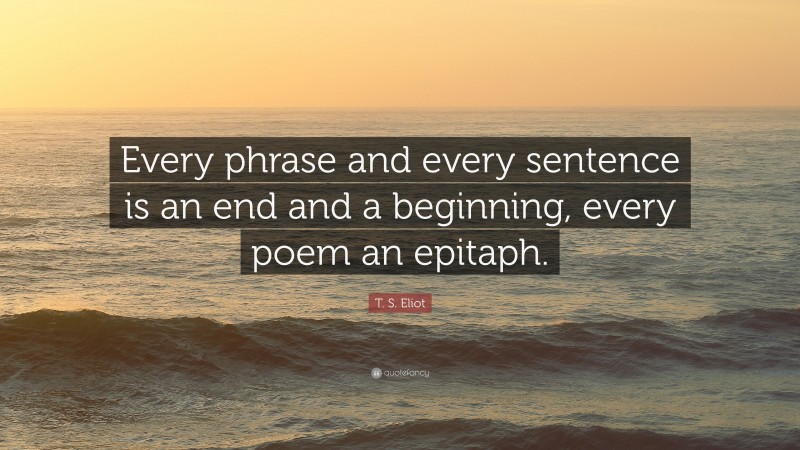 T. S. Eliot Quote: “Every phrase and every sentence is an end and a beginning, every poem an epitaph.”