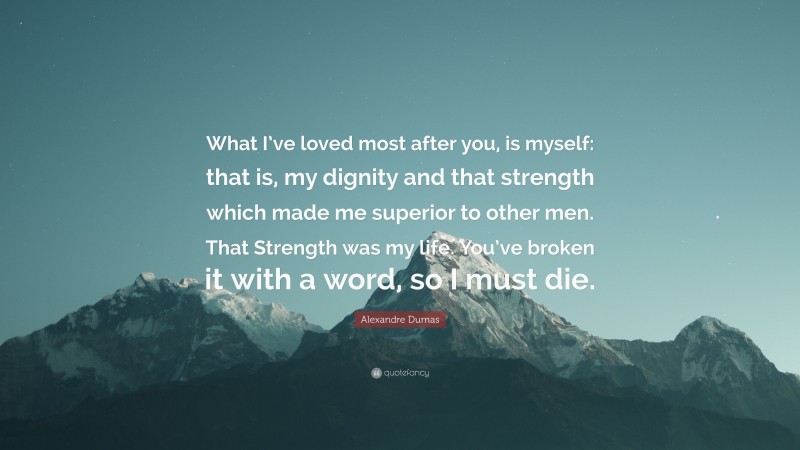Alexandre Dumas Quote: “What I’ve loved most after you, is myself: that is, my dignity and that strength which made me superior to other men. That Strength was my life. You’ve broken it with a word, so I must die.”